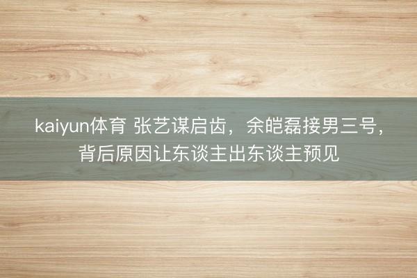 kaiyun体育 张艺谋启齿，余皑磊接男三号，背后原因让东谈主出东谈主预见
