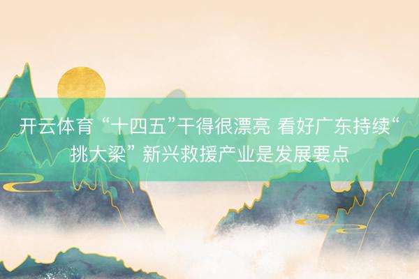 开云体育 “十四五”干得很漂亮 看好广东持续“挑大梁” 新兴救援产业是发展要点