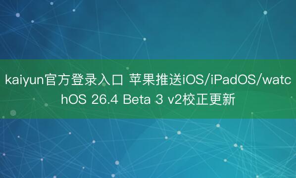 kaiyun官方登录入口 苹果推送iOS/iPadOS/watchOS 26.4 Beta 3 v2校正更新