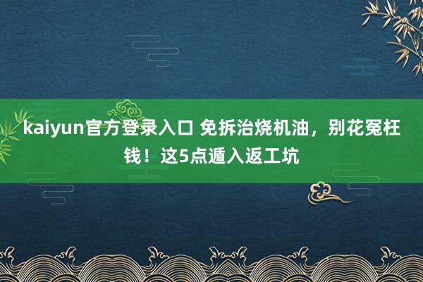 kaiyun官方登录入口 免拆治烧机油，别花冤枉钱！这5点遁入返工坑