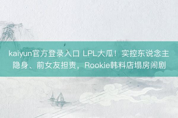 kaiyun官方登录入口 LPL大瓜！实控东说念主隐身、前女友担责，Rookie韩料店塌房闹剧