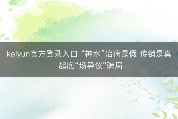 kaiyun官方登录入口 “神水”治病是假 传销是真 起底“场导仪”骗局