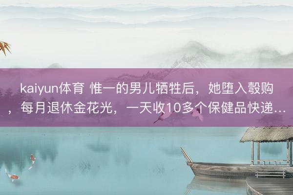 kaiyun体育 惟一的男儿牺牲后，她堕入彀购，每月退休金花光，一天收10多个保健品快递…