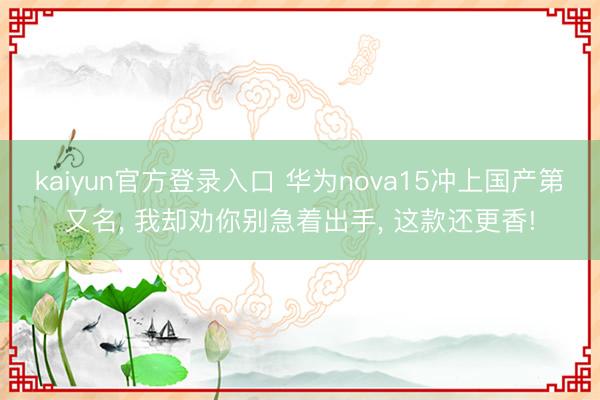 kaiyun官方登录入口 华为nova15冲上国产第又名， 我却劝你别急着出手， 这款还更香!