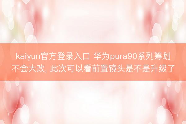 kaiyun官方登录入口 华为pura90系列筹划不会大改， 此次可以看前置镜头是不是升级了