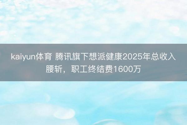 kaiyun体育 腾讯旗下想派健康2025年总收入腰斩，职工终结费1600万
