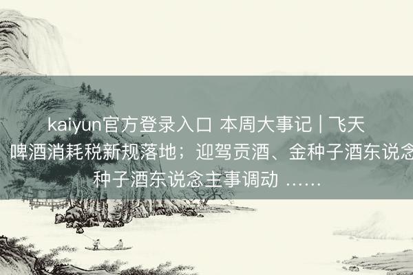 kaiyun官方登录入口 本周大事记 | 飞天茅台价钱调动；啤酒消耗税新规落地；迎驾贡酒、金种子酒东说念主事调动 ……