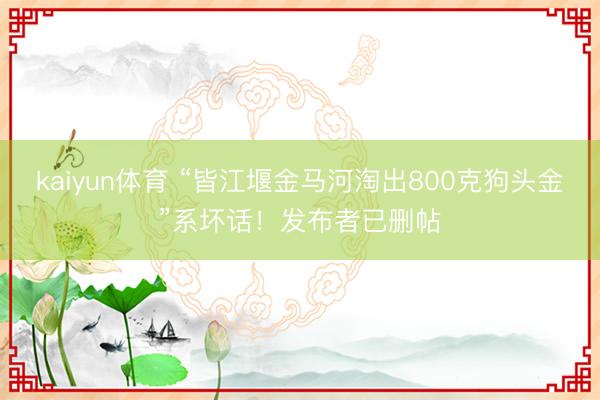 kaiyun体育 “皆江堰金马河淘出800克狗头金”系坏话！发布者已删帖