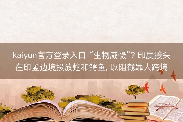 kaiyun官方登录入口 “生物威慑”? 印度接头在印孟边境投放蛇和鳄鱼, 以阻截罪人跨境