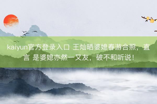 kaiyun官方登录入口 王灿晒婆媳春游合照，直言 是婆媳亦然一又友，破不和听说！