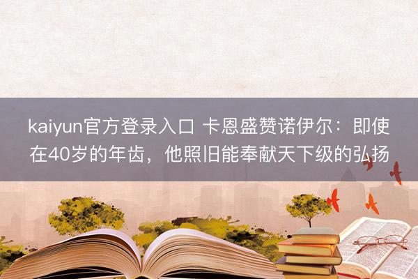 kaiyun官方登录入口 卡恩盛赞诺伊尔:即使在40岁的年齿,他照旧能奉献天下级的弘扬