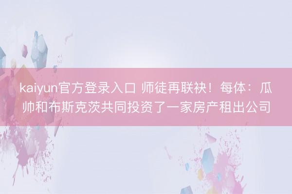 kaiyun官方登录入口 师徒再联袂!每体:瓜帅和布斯克茨共同投资了一家房产租出公司