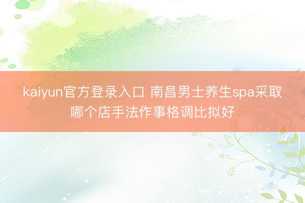 kaiyun官方登录入口 南昌男士养生spa采取哪个店手法作事格调比拟好