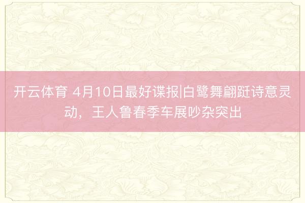 开云体育 4月10日最好谍报|白鹭舞翩跹诗意灵动,王人鲁春季车展吵杂突出