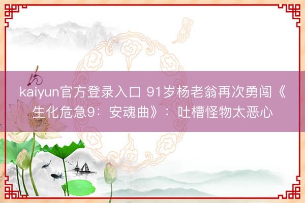 kaiyun官方登录入口 91岁杨老翁再次勇闯《生化危急9：安魂曲》：吐槽怪物太恶心