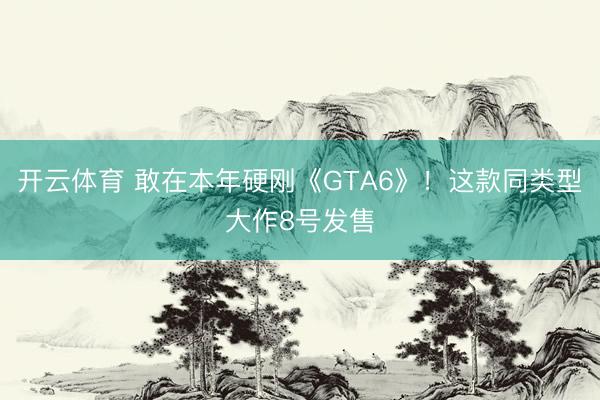 开云体育 敢在本年硬刚《GTA6》!这款同类型大作8号发售