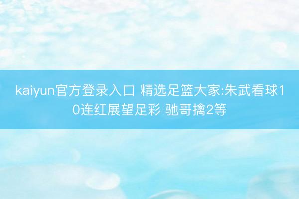 kaiyun官方登录入口 精选足篮大家:朱武看球10连红展望足彩 驰哥擒2等
