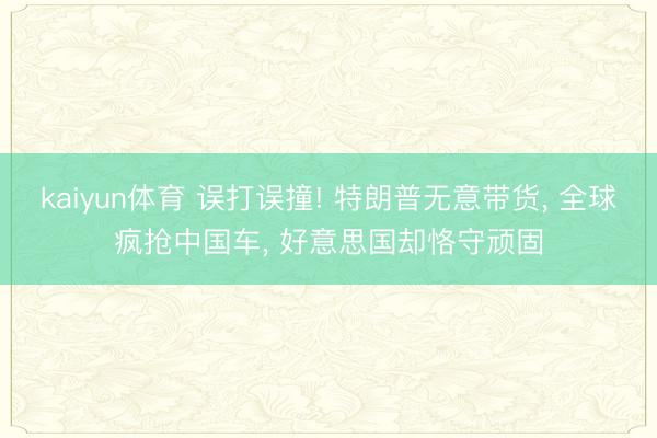 kaiyun体育 误打误撞! 特朗普无意带货， 全球疯抢中国车， 好意思国却恪守顽固