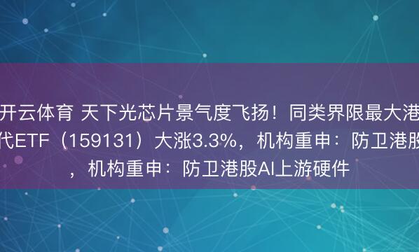 开云体育 天下光芯片景气度飞扬！同类界限最大港股通讯息时代ETF（159131）大涨3.3%，机构重申：防卫港股AI上游硬件