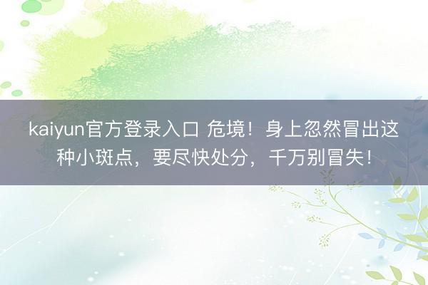 kaiyun官方登录入口 危境!身上忽然冒出这种小斑点,要尽快处分,千万别冒失!