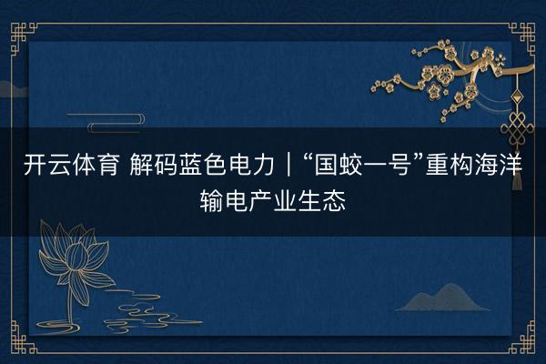 开云体育 解码蓝色电力｜“国蛟一号”重构海洋输电产业生态