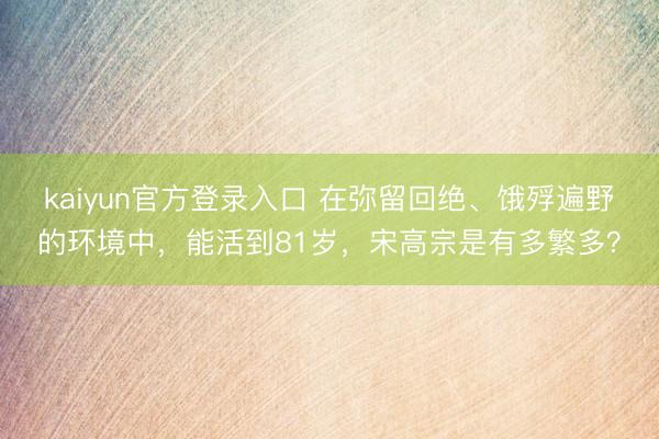 kaiyun官方登录入口 在弥留回绝、饿殍遍野的环境中，能活到81岁，宋高宗是有多繁多？