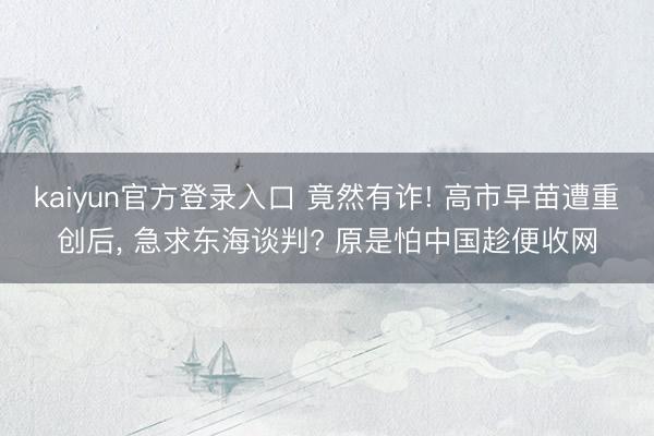 kaiyun官方登录入口 竟然有诈! 高市早苗遭重创后， 急求东海谈判? 原是怕中国趁便收网