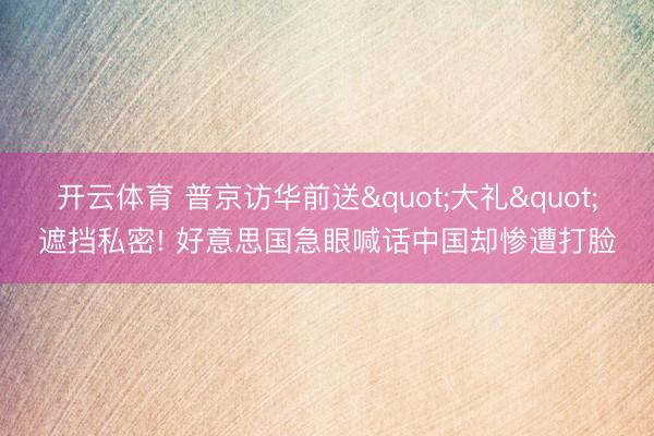 开云体育 普京访华前送"大礼"遮挡私密! 好意思国急眼喊话中国却惨遭打脸