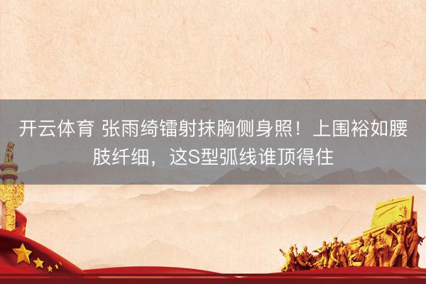 开云体育 张雨绮镭射抹胸侧身照！上围裕如腰肢纤细，这S型弧线谁顶得住