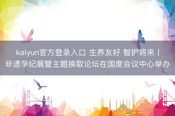 kaiyun官方登录入口 生养友好 智护将来丨非遗孕纪展暨主题换取论坛在国度会议中心举办