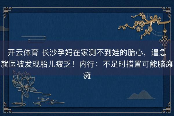 开云体育 长沙孕妈在家测不到娃的胎心，遑急就医被发现胎儿疲乏！内行：不足时措置可能脑瘫