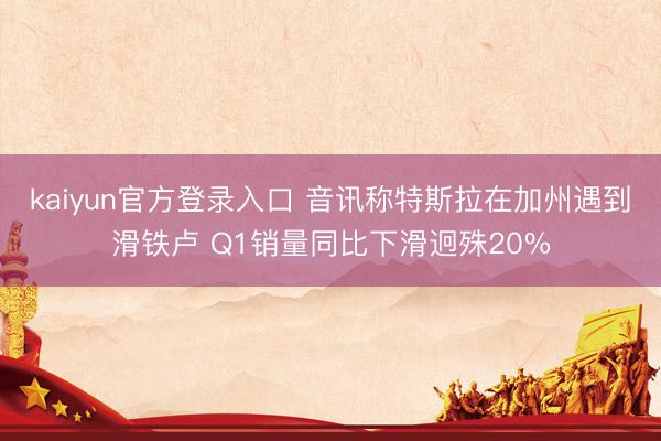 kaiyun官方登录入口 音讯称特斯拉在加州遇到滑铁卢 Q1销量同比下滑迥殊20%