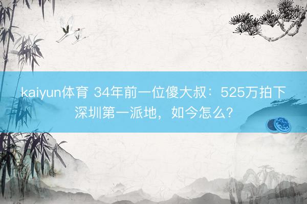 kaiyun体育 34年前一位傻大叔：525万拍下深圳第一派地，如今怎么？