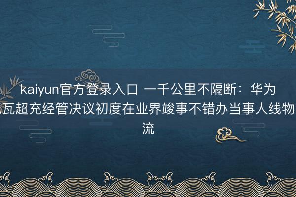 kaiyun官方登录入口 一千公里不隔断：华为兆瓦超充经管决议初度在业界竣事不错办当事人线物流