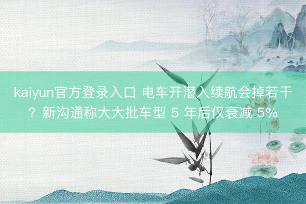 kaiyun官方登录入口 电车开潜入续航会掉若干？新沟通称大大批车型 5 年后仅衰减 5%