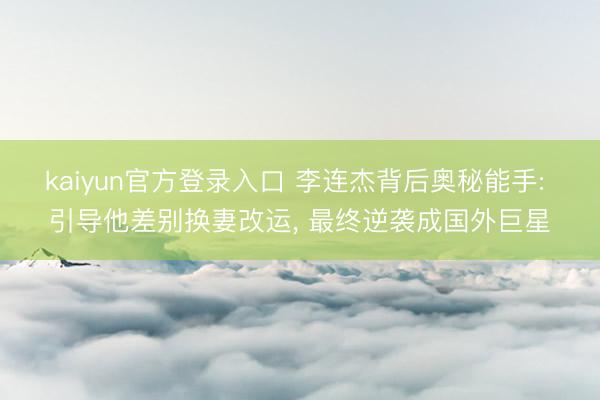 kaiyun官方登录入口 李连杰背后奥秘能手: 引导他差别换妻改运， 最终逆袭成国外巨星