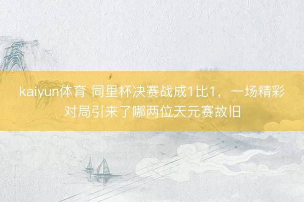 kaiyun体育 同里杯决赛战成1比1，一场精彩对局引来了哪两位天元赛故旧