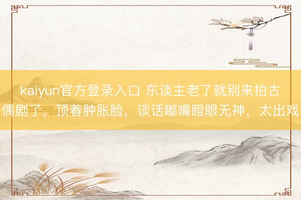 kaiyun官方登录入口 东谈主老了就别来拍古偶剧了，顶着肿胀脸，谈话嘟嘴瞪眼无神，太出戏