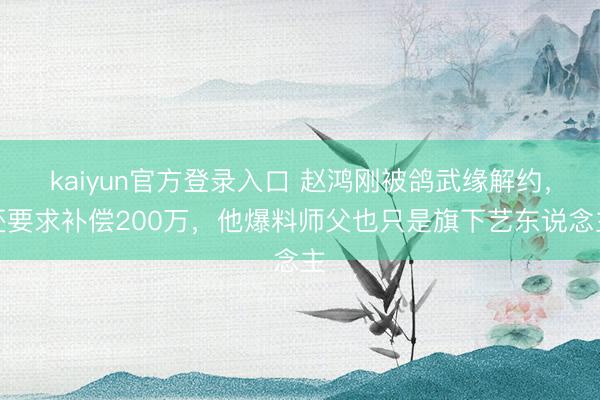 kaiyun官方登录入口 赵鸿刚被鸽武缘解约，还要求补偿200万，他爆料师父也只是旗下艺东说念主