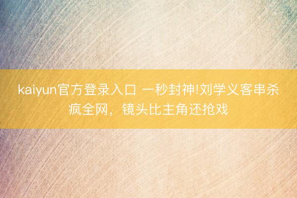kaiyun官方登录入口 一秒封神!刘学义客串杀疯全网，镜头比主角还抢戏