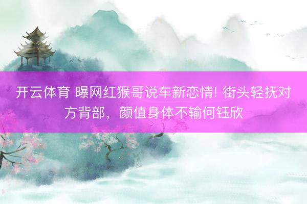 开云体育 曝网红猴哥说车新恋情! 街头轻抚对方背部，颜值身体不输何钰欣